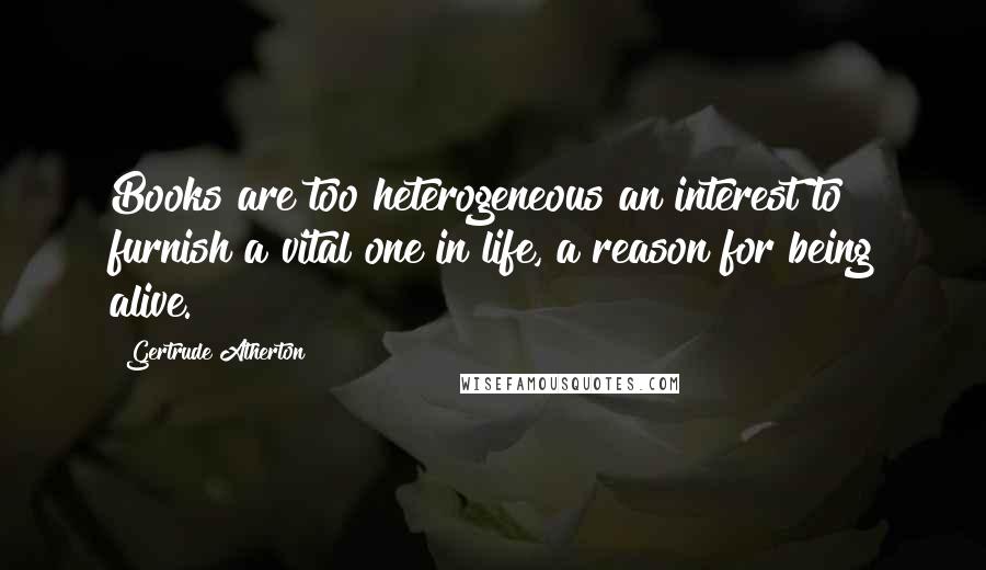 Gertrude Atherton Quotes: Books are too heterogeneous an interest to furnish a vital one in life, a reason for being alive.