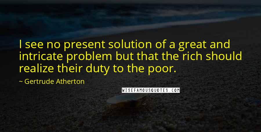 Gertrude Atherton Quotes: I see no present solution of a great and intricate problem but that the rich should realize their duty to the poor.