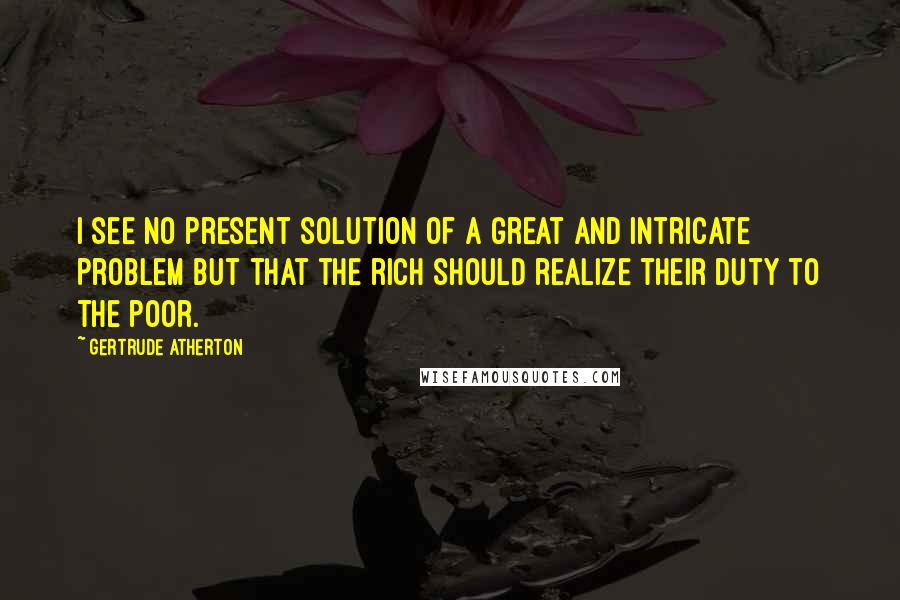 Gertrude Atherton Quotes: I see no present solution of a great and intricate problem but that the rich should realize their duty to the poor.