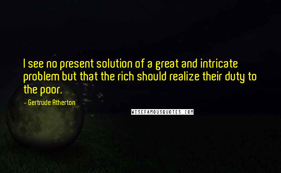 Gertrude Atherton Quotes: I see no present solution of a great and intricate problem but that the rich should realize their duty to the poor.