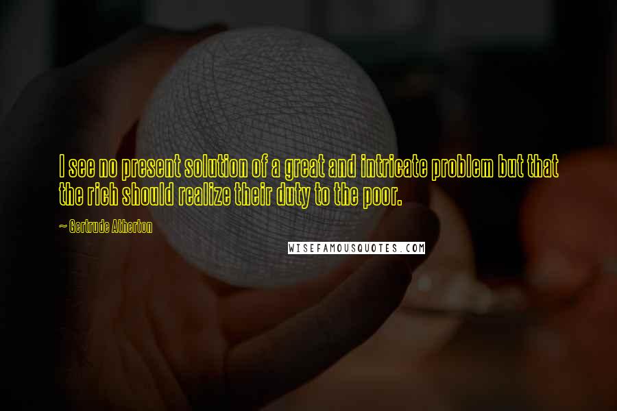 Gertrude Atherton Quotes: I see no present solution of a great and intricate problem but that the rich should realize their duty to the poor.