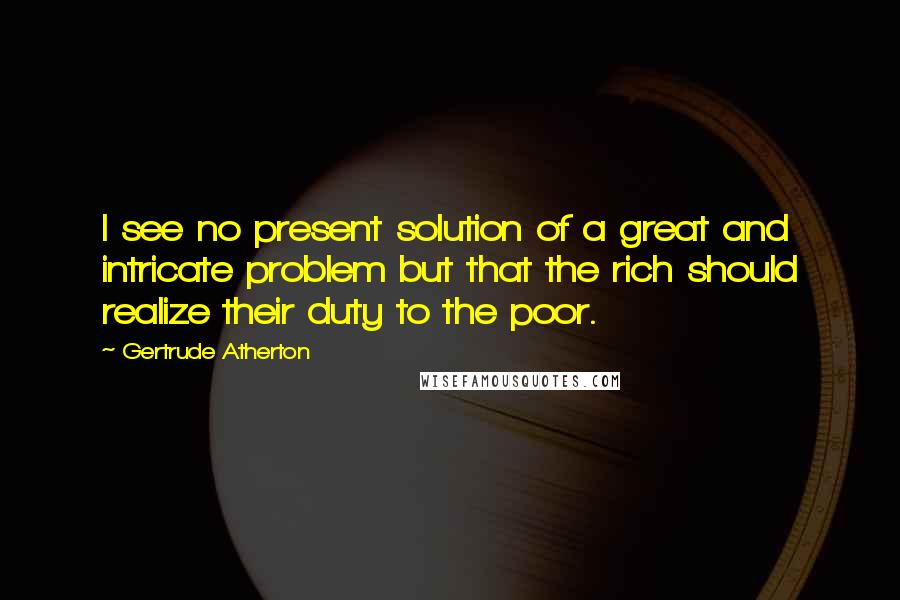 Gertrude Atherton Quotes: I see no present solution of a great and intricate problem but that the rich should realize their duty to the poor.