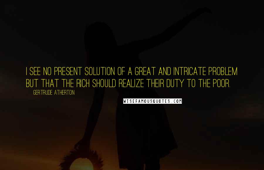 Gertrude Atherton Quotes: I see no present solution of a great and intricate problem but that the rich should realize their duty to the poor.