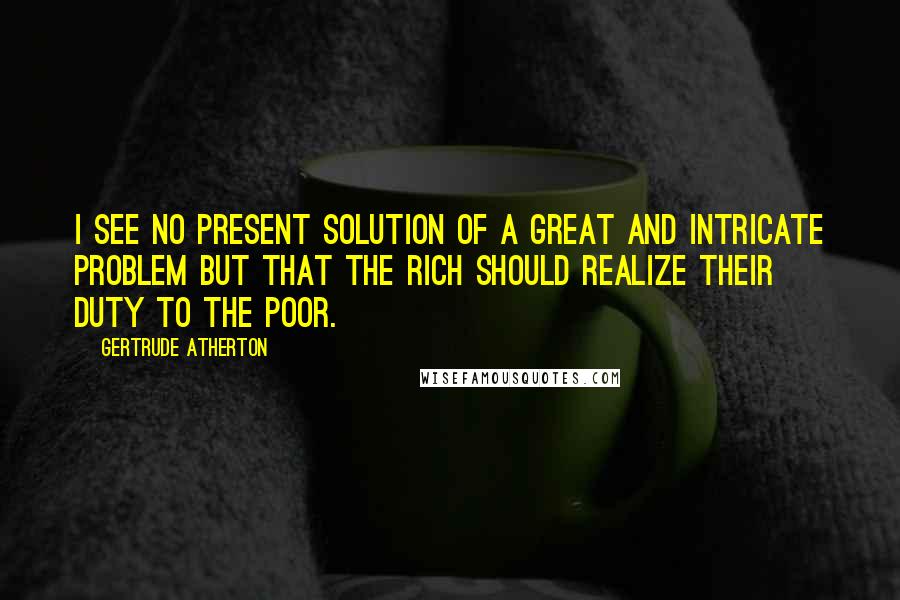 Gertrude Atherton Quotes: I see no present solution of a great and intricate problem but that the rich should realize their duty to the poor.