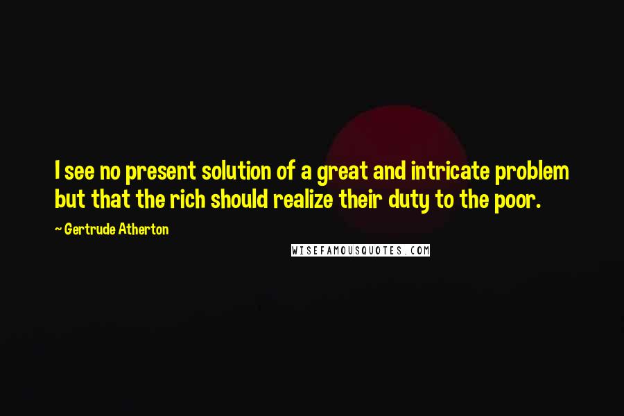 Gertrude Atherton Quotes: I see no present solution of a great and intricate problem but that the rich should realize their duty to the poor.