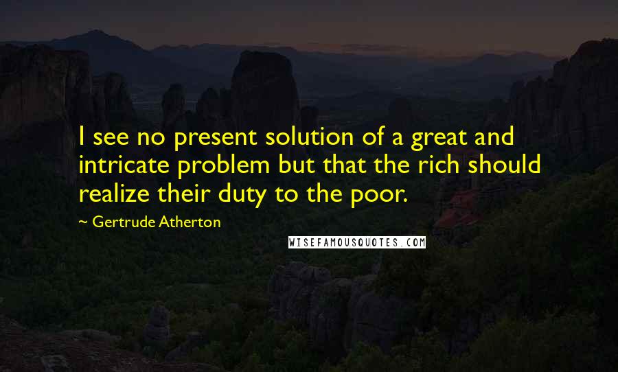 Gertrude Atherton Quotes: I see no present solution of a great and intricate problem but that the rich should realize their duty to the poor.