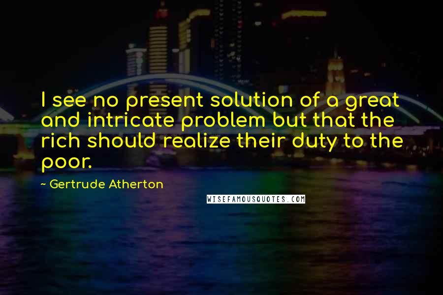 Gertrude Atherton Quotes: I see no present solution of a great and intricate problem but that the rich should realize their duty to the poor.