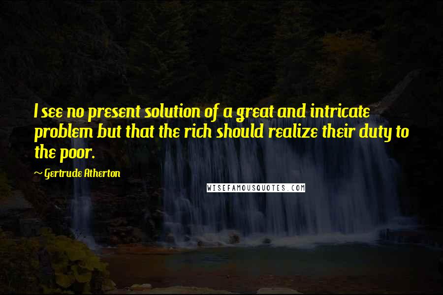 Gertrude Atherton Quotes: I see no present solution of a great and intricate problem but that the rich should realize their duty to the poor.