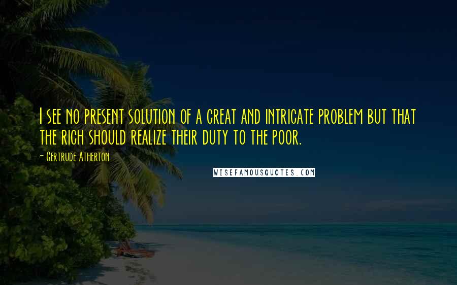 Gertrude Atherton Quotes: I see no present solution of a great and intricate problem but that the rich should realize their duty to the poor.