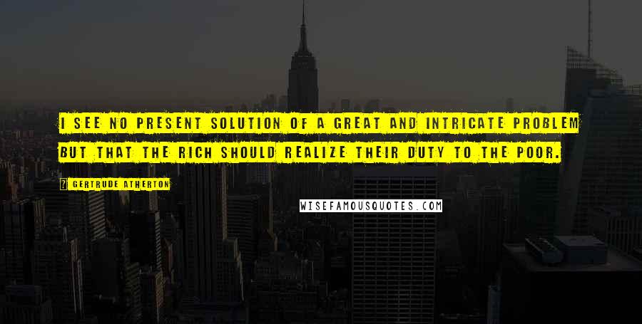 Gertrude Atherton Quotes: I see no present solution of a great and intricate problem but that the rich should realize their duty to the poor.