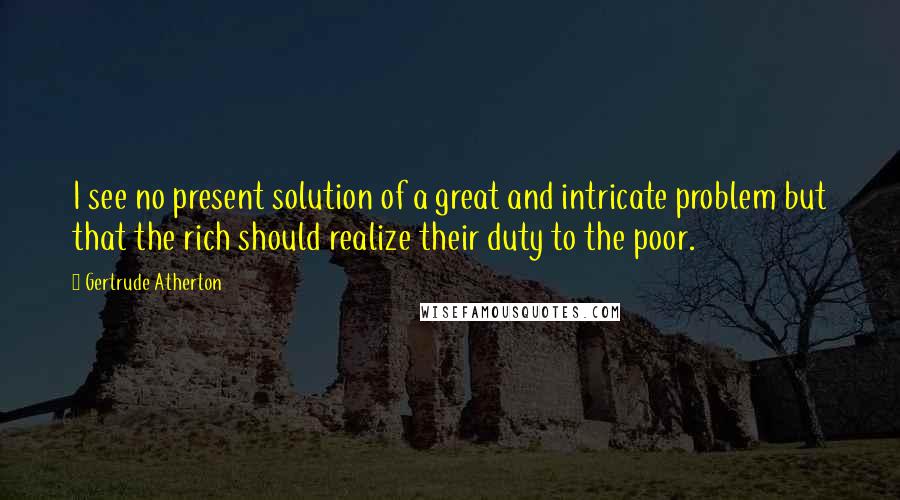 Gertrude Atherton Quotes: I see no present solution of a great and intricate problem but that the rich should realize their duty to the poor.