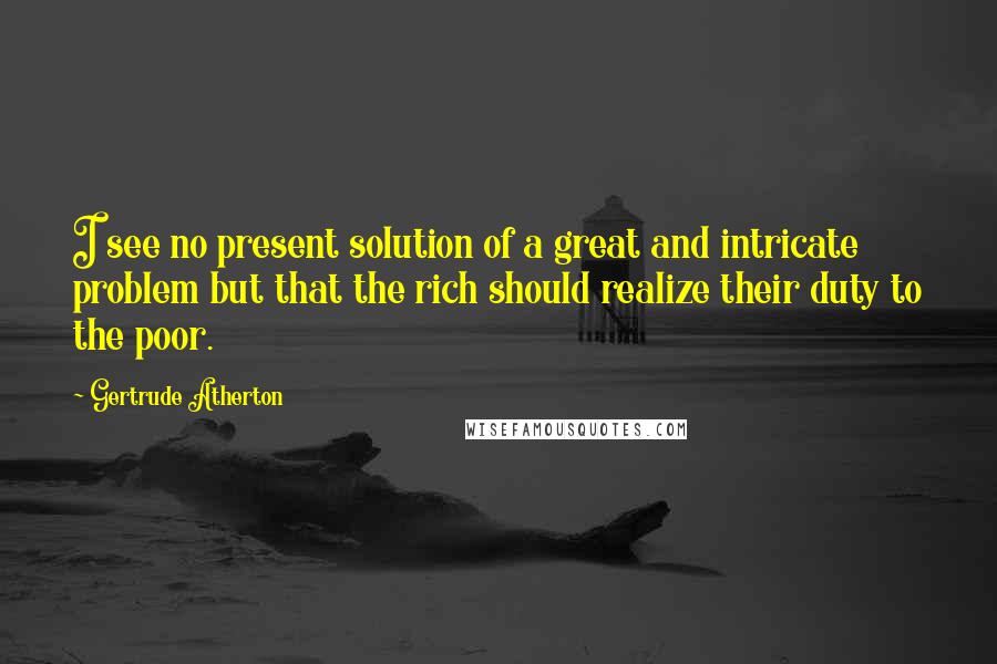 Gertrude Atherton Quotes: I see no present solution of a great and intricate problem but that the rich should realize their duty to the poor.