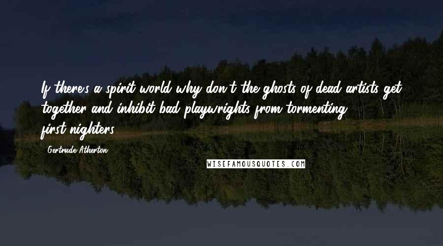 Gertrude Atherton Quotes: If there's a spirit world why don't the ghosts of dead artists get together and inhibit bad playwrights from tormenting first-nighters?