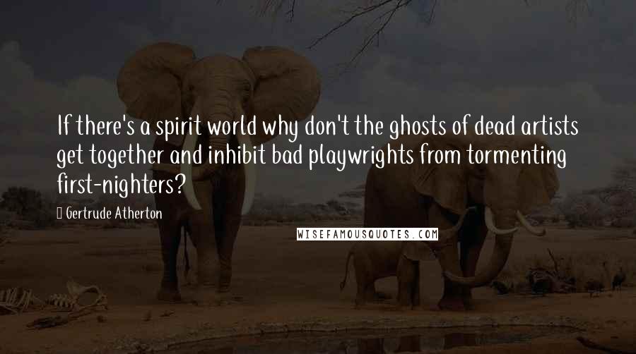 Gertrude Atherton Quotes: If there's a spirit world why don't the ghosts of dead artists get together and inhibit bad playwrights from tormenting first-nighters?