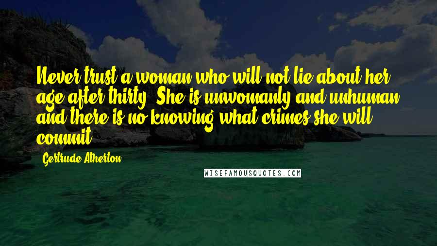 Gertrude Atherton Quotes: Never trust a woman who will not lie about her age after thirty. She is unwomanly and unhuman and there is no knowing what crimes she will commit.