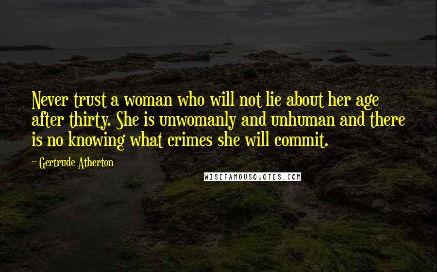 Gertrude Atherton Quotes: Never trust a woman who will not lie about her age after thirty. She is unwomanly and unhuman and there is no knowing what crimes she will commit.