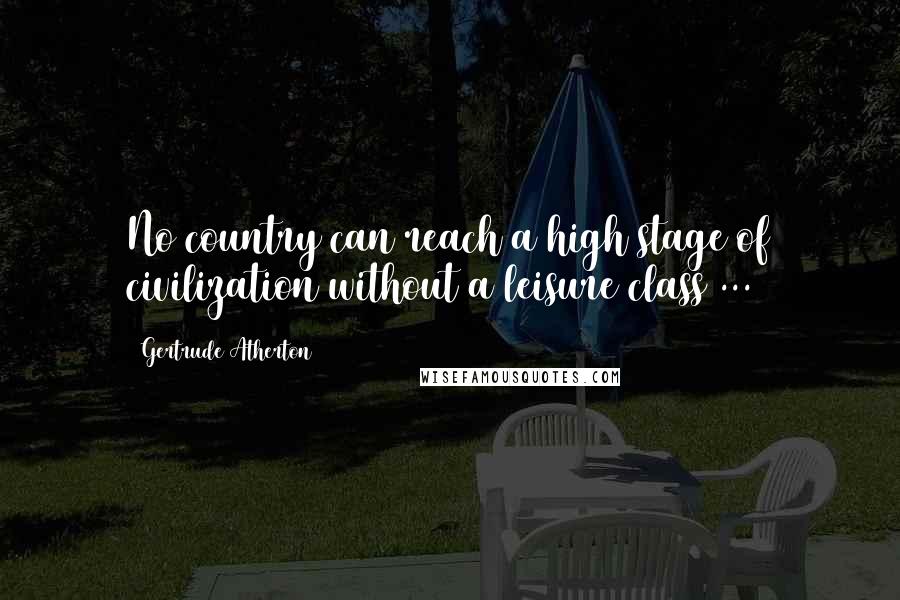 Gertrude Atherton Quotes: No country can reach a high stage of civilization without a leisure class ...