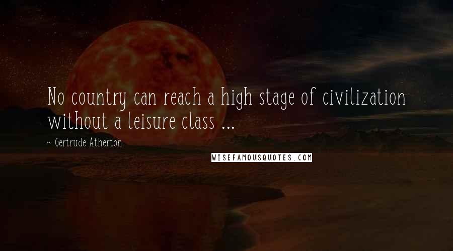 Gertrude Atherton Quotes: No country can reach a high stage of civilization without a leisure class ...