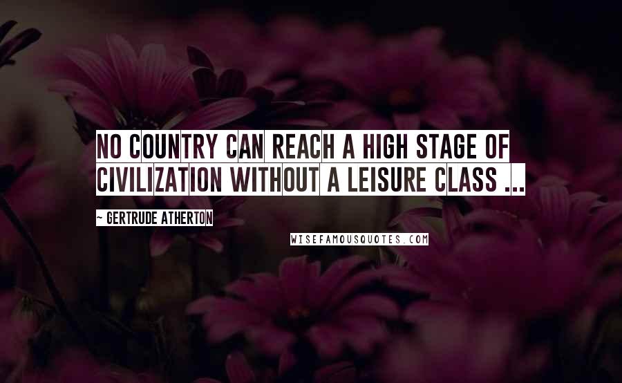 Gertrude Atherton Quotes: No country can reach a high stage of civilization without a leisure class ...