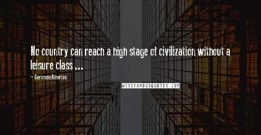 Gertrude Atherton Quotes: No country can reach a high stage of civilization without a leisure class ...