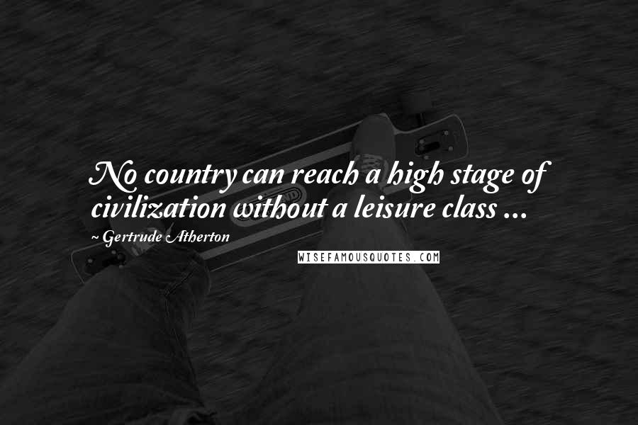 Gertrude Atherton Quotes: No country can reach a high stage of civilization without a leisure class ...