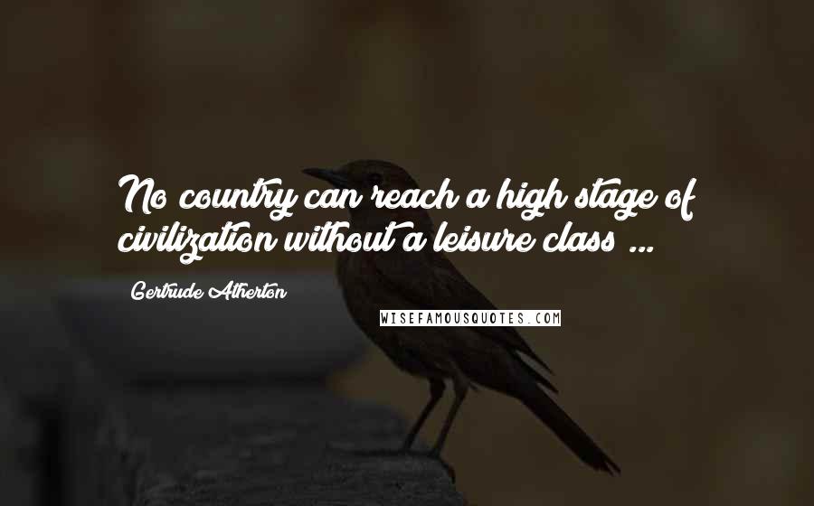 Gertrude Atherton Quotes: No country can reach a high stage of civilization without a leisure class ...