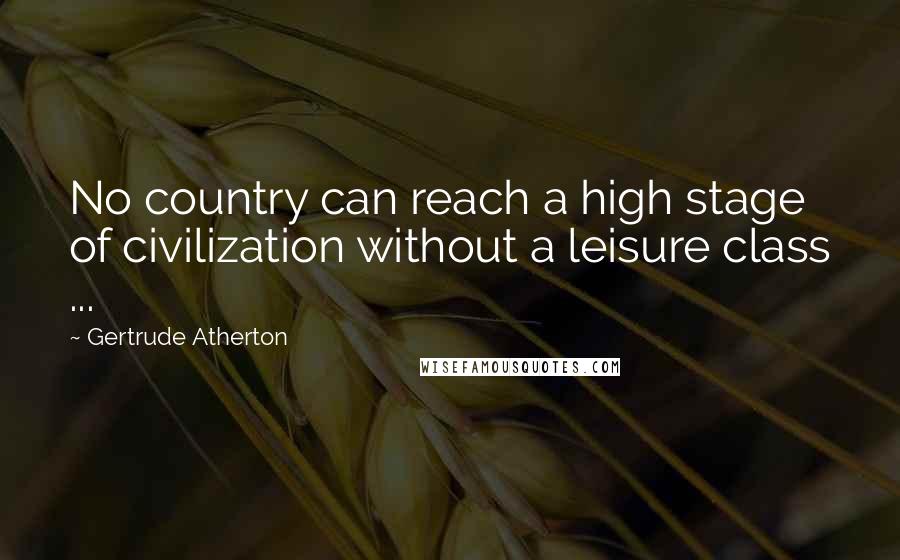 Gertrude Atherton Quotes: No country can reach a high stage of civilization without a leisure class ...