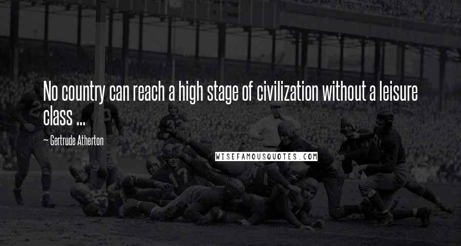 Gertrude Atherton Quotes: No country can reach a high stage of civilization without a leisure class ...