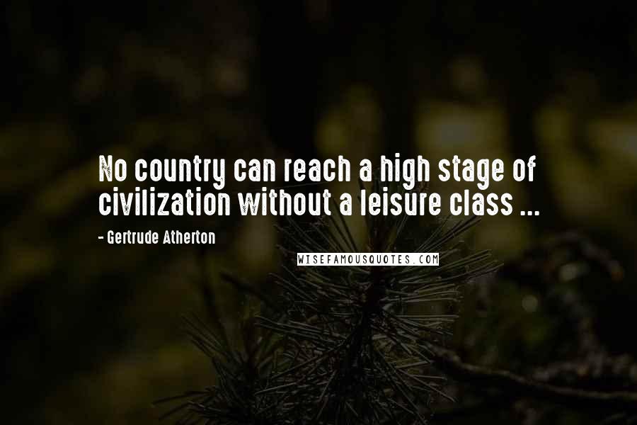 Gertrude Atherton Quotes: No country can reach a high stage of civilization without a leisure class ...