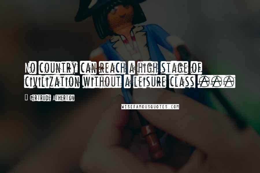 Gertrude Atherton Quotes: No country can reach a high stage of civilization without a leisure class ...