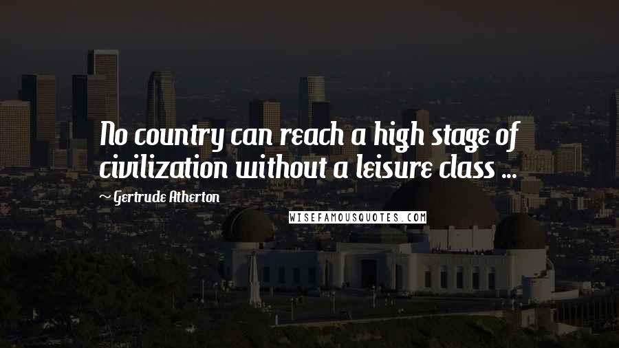 Gertrude Atherton Quotes: No country can reach a high stage of civilization without a leisure class ...