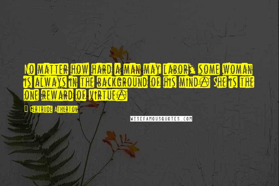 Gertrude Atherton Quotes: No matter how hard a man may labor, some woman is always in the background of his mind. She is the one reward of virtue.