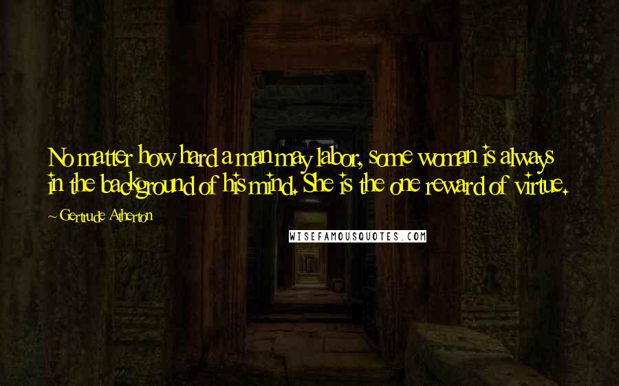 Gertrude Atherton Quotes: No matter how hard a man may labor, some woman is always in the background of his mind. She is the one reward of virtue.