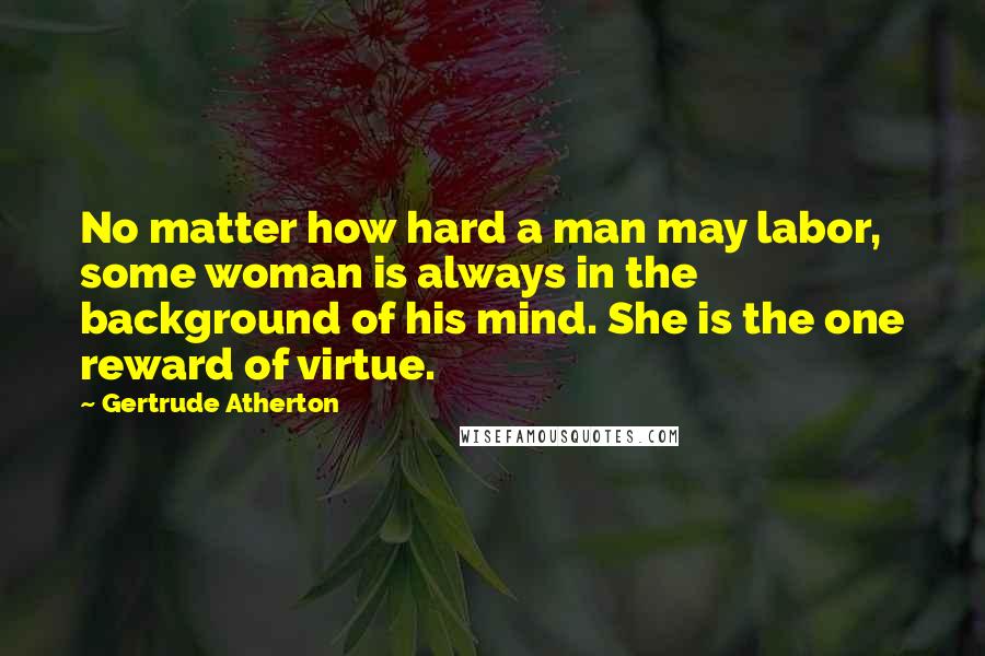 Gertrude Atherton Quotes: No matter how hard a man may labor, some woman is always in the background of his mind. She is the one reward of virtue.