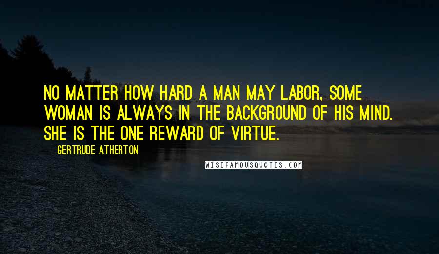 Gertrude Atherton Quotes: No matter how hard a man may labor, some woman is always in the background of his mind. She is the one reward of virtue.