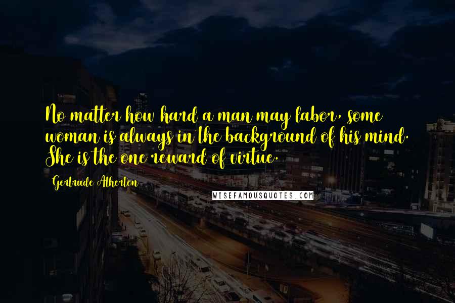 Gertrude Atherton Quotes: No matter how hard a man may labor, some woman is always in the background of his mind. She is the one reward of virtue.