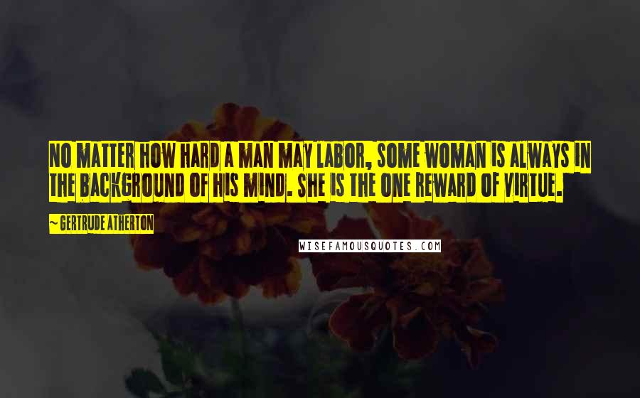 Gertrude Atherton Quotes: No matter how hard a man may labor, some woman is always in the background of his mind. She is the one reward of virtue.