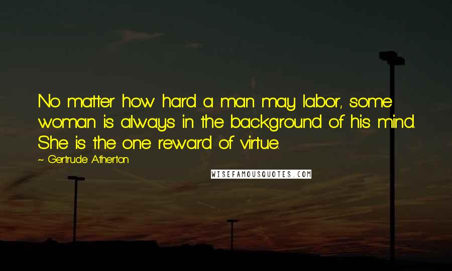 Gertrude Atherton Quotes: No matter how hard a man may labor, some woman is always in the background of his mind. She is the one reward of virtue.