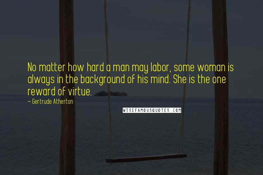 Gertrude Atherton Quotes: No matter how hard a man may labor, some woman is always in the background of his mind. She is the one reward of virtue.