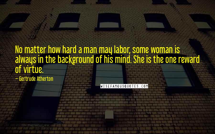 Gertrude Atherton Quotes: No matter how hard a man may labor, some woman is always in the background of his mind. She is the one reward of virtue.