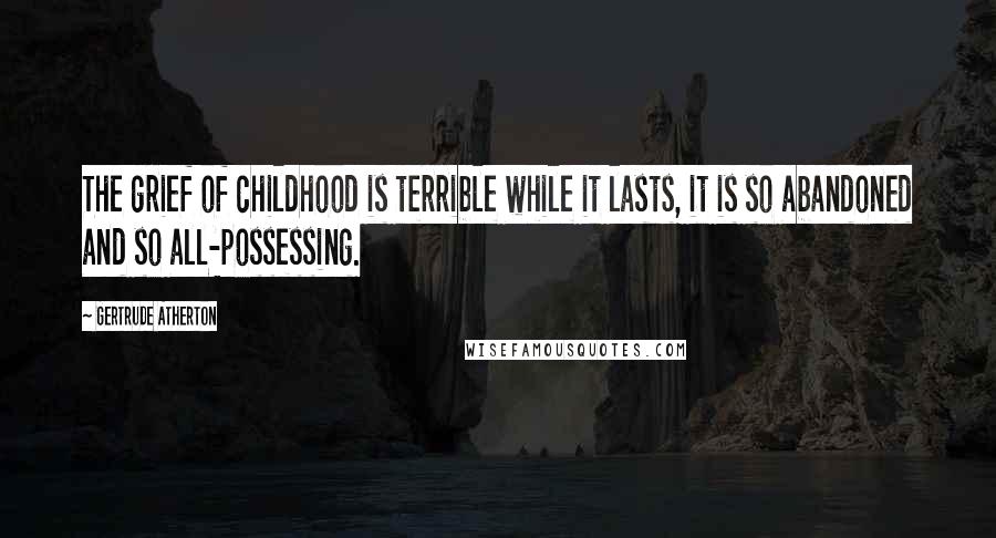 Gertrude Atherton Quotes: The grief of childhood is terrible while it lasts, it is so abandoned and so all-possessing.