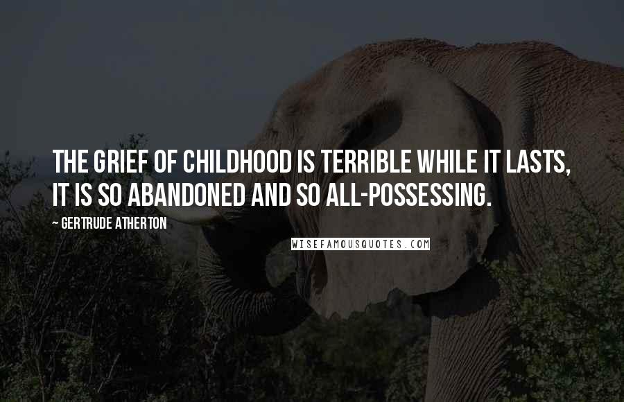 Gertrude Atherton Quotes: The grief of childhood is terrible while it lasts, it is so abandoned and so all-possessing.