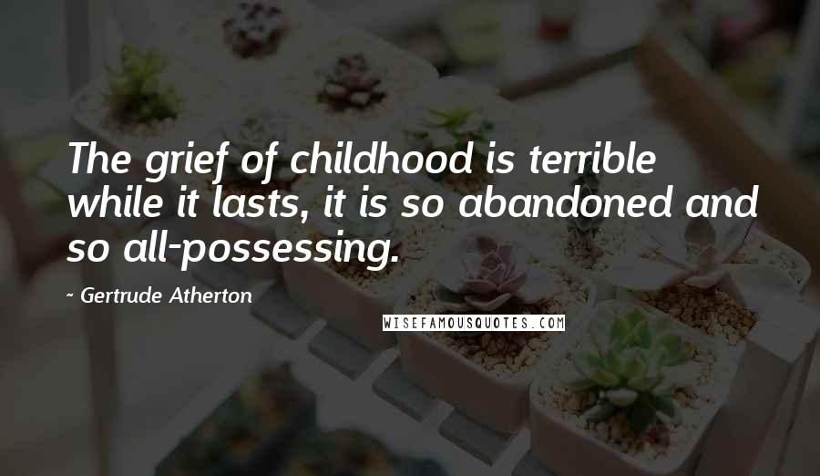 Gertrude Atherton Quotes: The grief of childhood is terrible while it lasts, it is so abandoned and so all-possessing.