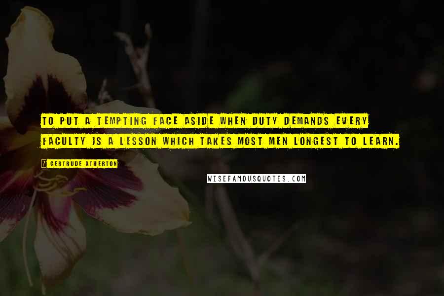 Gertrude Atherton Quotes: To put a tempting face aside when duty demands every faculty is a lesson which takes most men longest to learn.