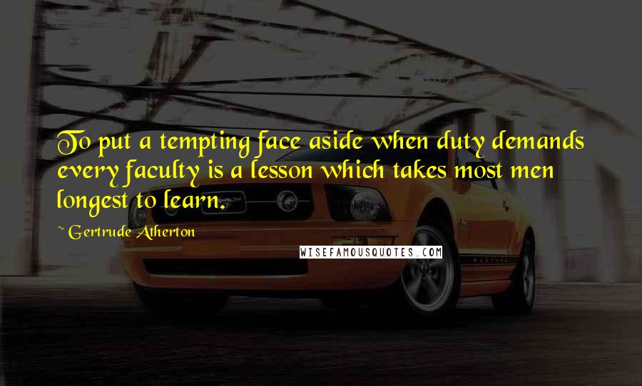Gertrude Atherton Quotes: To put a tempting face aside when duty demands every faculty is a lesson which takes most men longest to learn.