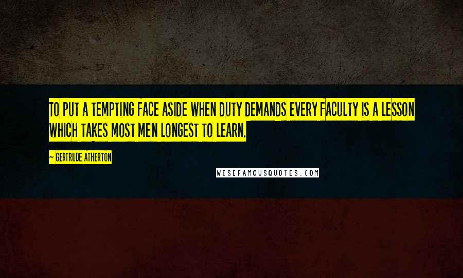 Gertrude Atherton Quotes: To put a tempting face aside when duty demands every faculty is a lesson which takes most men longest to learn.