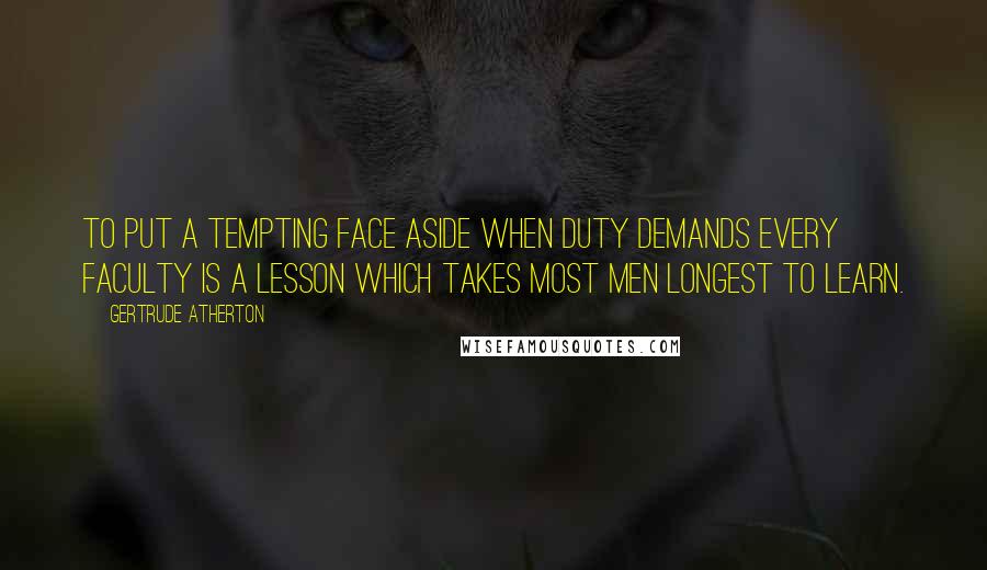 Gertrude Atherton Quotes: To put a tempting face aside when duty demands every faculty is a lesson which takes most men longest to learn.