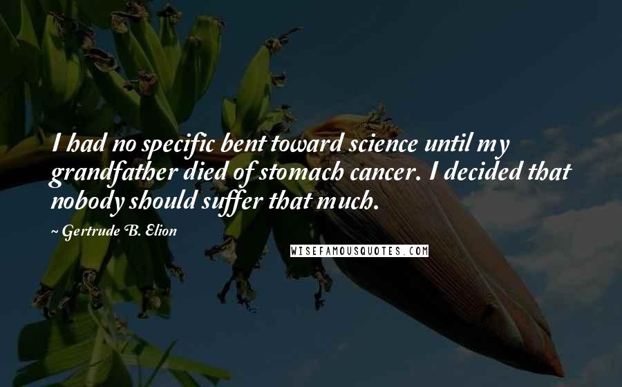 Gertrude B. Elion Quotes: I had no specific bent toward science until my grandfather died of stomach cancer. I decided that nobody should suffer that much.