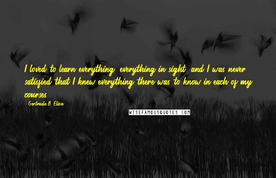 Gertrude B. Elion Quotes: I loved to learn everything, everything in sight, and I was never satisfied that I knew everything there was to know in each of my courses.