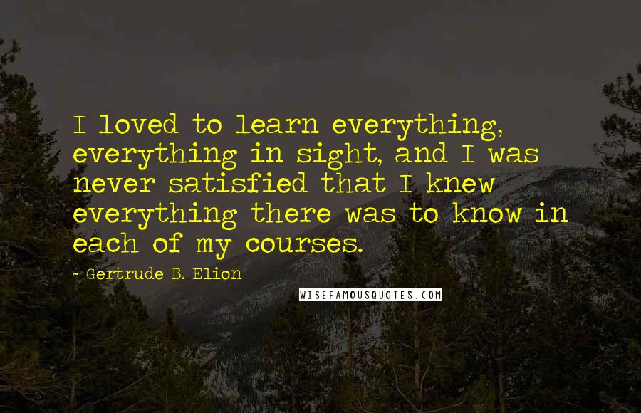 Gertrude B. Elion Quotes: I loved to learn everything, everything in sight, and I was never satisfied that I knew everything there was to know in each of my courses.